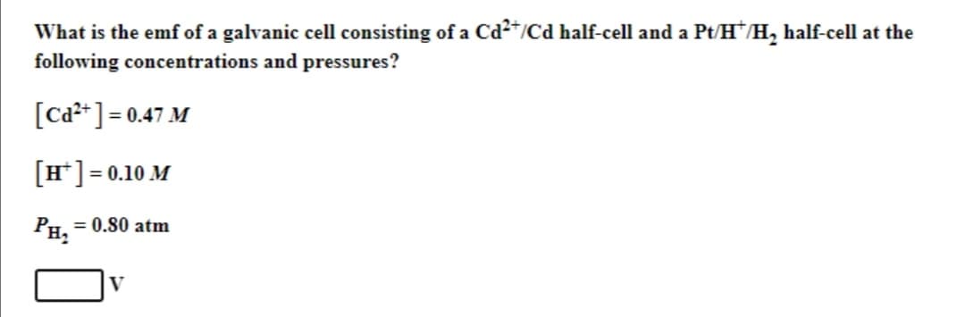 What is the emf of a galvanic cell consisting of a Cd²+/Cd half-cell and a Pt/H*/H₂ half-cell at the
following concentrations and pressures?
[Cd²+] = 0.47 M
[H*] = 0.10 M
PH₂
= 0.80 atm
V