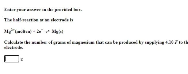 Enter your answer in the provided box.
The half-reaction at an electrode is
Mg2+ (molten) + 2e = Mg(s)
Calculate the number of grams of magnesium that can be produced by supplying 4.10 F to th
electrode.