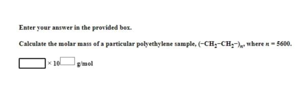 Enter your answer in the provided box.
Calculate the molar mass of a particular polyethylene sample, (-CH₂-CH₂-), where n = 5600.
x 10
g/mol