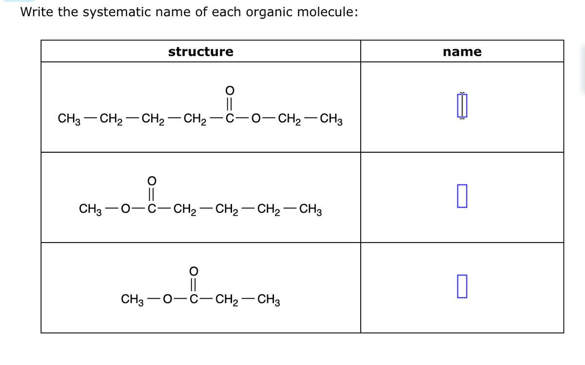 Write the systematic name of each organic molecule:
structure
CH3 - CH₂ - CH₂ - CH₂ -
-O–CH2 CH3
CH3- O−C−CH2−CH2–CH2–CH3
CH3 O
O
||
C- - CH₂ - CH3
name
0