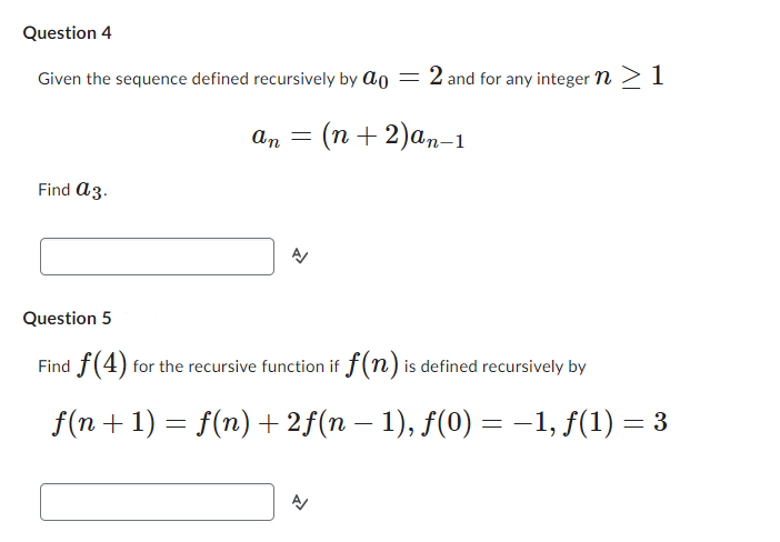 Question 4
Given the sequence defined recursively by a = 2 and for any integer n > 1
Find a 3.
an = (n+2)an-1
Question 5
Find f(4) for the recursive function if f(n) is defined recursively by
-
f(n + 1) = f(n) + 2f(n − 1), f(0) = −1, f(1) = 3