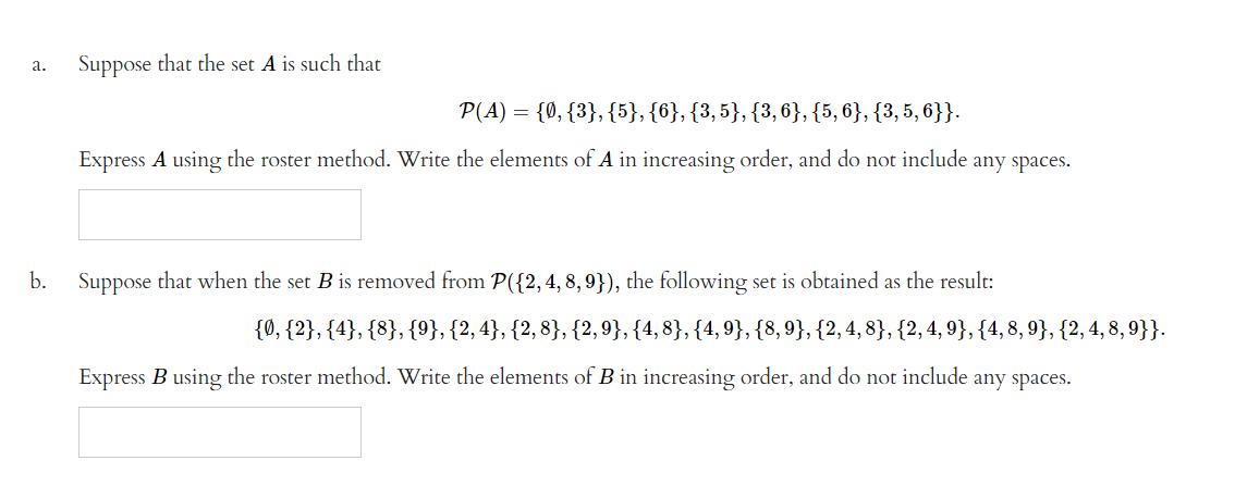 a.
b.
Suppose that the set A is such that
P(A) = {0, {3}, {5}, {6}, {3,5}, {3, 6}, {5, 6}, {3, 5, 6}}.
Express A using the roster method. Write the elements of A in increasing order, and do not include any spaces.
Suppose that when the set B is removed from P({2, 4, 8, 9}), the following set is obtained as the result:
{0, {2}, {4}, {8}, {9}, {2,4}, {2, 8}, {2,9}, {4, 8}, {4,9}, {8, 9}, {2, 4, 8}, {2, 4, 9}, {4, 8, 9}, {2, 4, 8, 9}}.
Express B using the roster method. Write the elements of B in increasing order, and do not include any spaces.