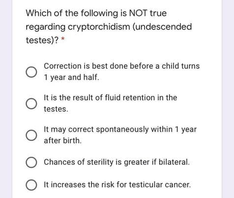 Which of the following is NOT true
regarding cryptorchidism (undescended
testes)? *
Correction is best done before a child turns
1 year and half.
It is the result of fluid retention in the
testes.
It may correct spontaneously within 1 year
after birth.
Chances of sterility is greater if bilateral.
It increases the risk for testicular cancer.
