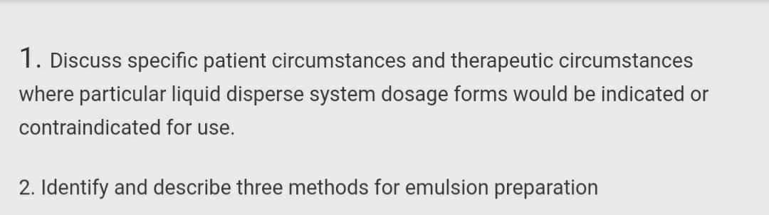 1. Discuss specific patient circumstances and therapeutic circumstances
where particular liquid disperse system dosage forms would be indicated or
contraindicated for use.
2. Identify and describe three methods for emulsion preparation
