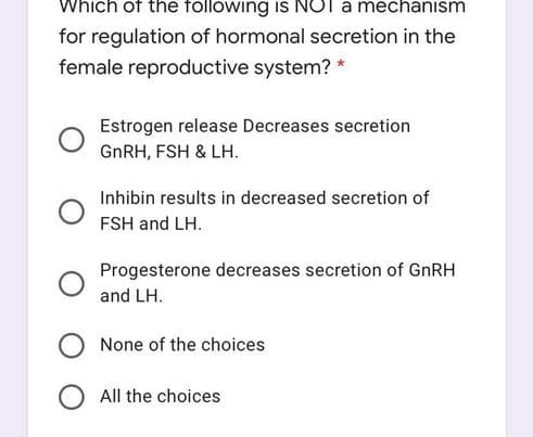 Which of the following is NOT a mechanism
for regulation of hormonal secretion in the
female reproductive system?
Estrogen release Decreases secretion
GNRH, FSH & LH.
Inhibin results in decreased secretion of
FSH and LH.
Progesterone decreases secretion of GnRH
and LH.
None of the choices
All the choices
