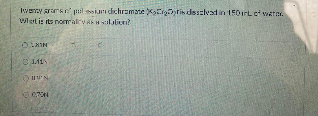 Twenty grams of potassium dichromate (K2Cr207is dissolved in 150 mL of water.
What is its normality as a solution?
O 1.81N
O 141N
0.91N
O 0.70N
