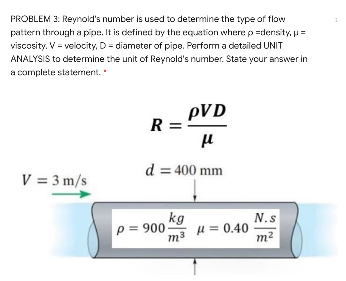 PROBLEM 3: Reynold's number is used to determine the type of flow
pattern through a pipe. It is defined by the equation where p =density, µ =
viscosity, V = velocity, D = diameter of pipe. Perform a detailed UNIT
ANALYSIS to determine the unit of Reynold's number. State your answer in
a complete statement. *
pVD
R =
d = 400 mm
V = 3 m/s
kg
µ = 0.40
N.s
p = 900
m3
m²
