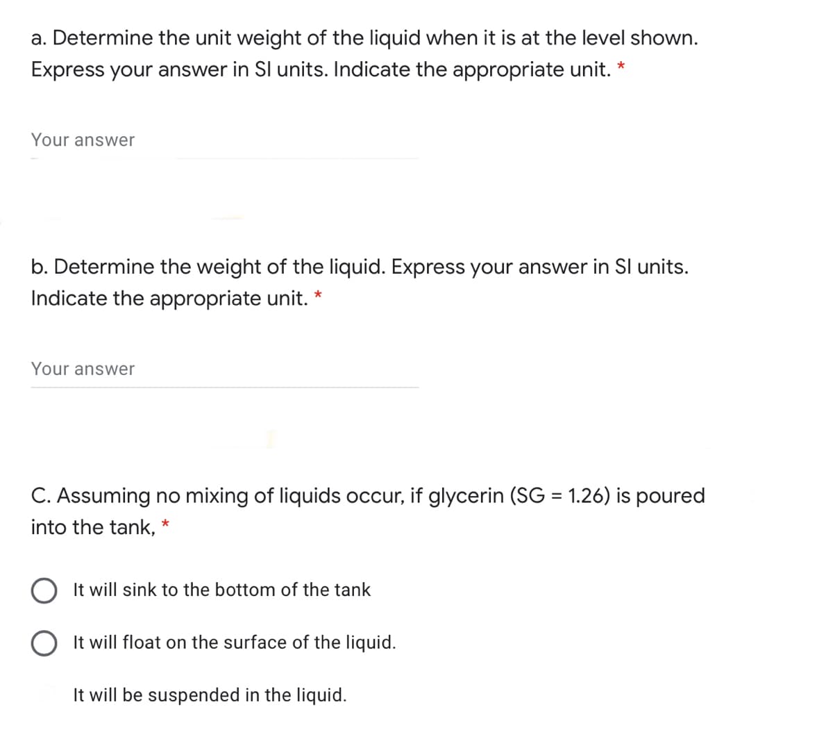 a. Determine the unit weight of the liquid when it is at the level shown.
Express your answer in SI units. Indicate the appropriate unit. *
Your answer
b. Determine the weight of the liquid. Express your answer in SI units.
Indicate the appropriate unit.
*
Your answwer
C. Assuming no mixing of liquids occur, if glycerin (SG = 1.26) is poured
%3D
into the tank, *
It will sink to the bottom of the tank
It will float on the surface of the liquid.
It will be suspended in the liquid.

