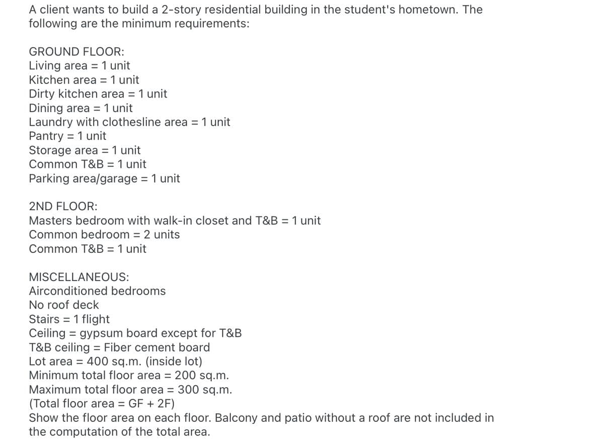 A client wants to build a 2-story residential building in the student's hometown. The
following are the minimum requirements:
GROUND FLOOR:
1 unit
Living area =
Kitchen area = 1 unit
Dirty kitchen area = 1 unit
Dining area = 1 unit
Laundry with clothesline area
Pantry
Storage area = 1 unit
Common T&B = 1 unit
Parking area/garage = 1 unit
1 unit
= 1 unit
%3D
%3D
2ND FLOOR:
Masters bedroom with walk-in closet and T&B = 1 unit
Common bedroom = 2 units
%3D
Common T&B = 1 unit
MISCELLANEOUS:
Airconditioned bedrooms
No roof deck
Stairs = 1 flight
Ceiling = gypsum board except for T&B
T&B ceiling = Fiber cement board
Lot area =
400 sq.m. (inside lot)
Minimum total floor area = 200 sq.m.
Maximum total floor area = 300 sq.m.
(Total floor area = GF + 2F)
Show the floor area on each floor. Balcony and patio without a roof are not included in
the computation of the total area.
