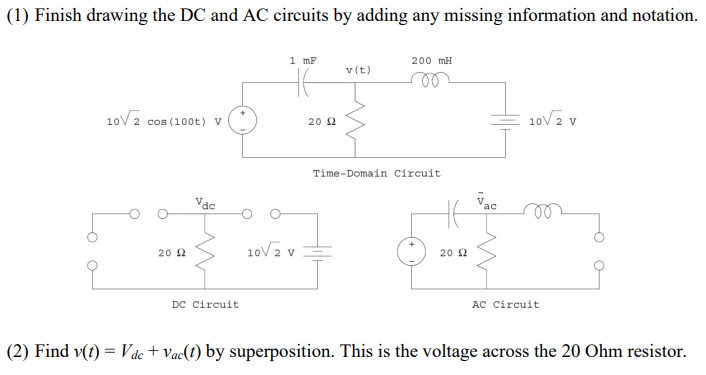 (1) Finish drawing the DC and AC circuits by adding any missing information and notation.
1 mF
200 mH
v(t)
10V2 v
10V 2 cos (100t) v
20 2
Time-Domain Circuit
Vac
10V2 v
20 2
20 2
DC Circuit
AC Circuit
(2) Find v(t) = Vác + Vac(t) by superposition. This is the voltage across the 20 Ohm resistor.
