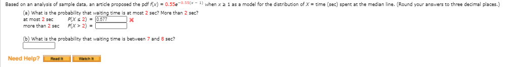 Based on an analysis of sample data, an article proposed the pdf fx) = 0.55e-0.55(x - 1) when x 2 1 as a model for the distribution of X = time (sec) spent at the median line. (Round your answers to three decimal places.)
(a) What is the probability that waiting time is at most 2 sec? More than 2 sec?
P(X s 2) = 0.577
P(X > 2) =
at most 2 sec
more than 2 sec
(b) What is the probability that waiting time is between 7 and 8 sec?
Need Help?
Read it
Watch it
