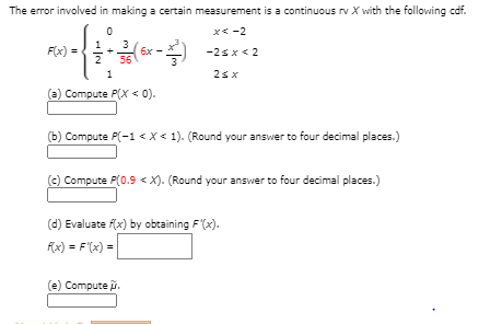The error involved in making a certain measurement is a continuous rv X with the following cdf.
x< -2
F(x) :
2
3
6x
56
-2s x< 2
=
1
(a) Compute P(X < 0).
(b) Compute P(-1 <x< 1). (Round your answer to four decimal places.)
(c) Compute P(0.9 < X). (Round your answer to four decimal places.)
(d) Evaluate f(x) by obtaining F'(x).
f(x) = F'(x) =
(e) Compute .
