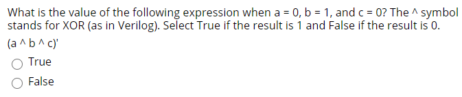 What is the value of the following expression when a = 0, b = 1, and c = 0? The ^ symbol
stands for XOR (as in Verilog). Select True if the result is 1 and False if the result is 0.
(a ^b^ c)'
True
False
