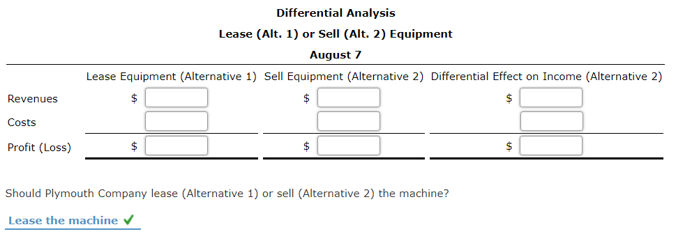Differential Analysis
Lease (Alt. 1) or Sell (Alt. 2) Equipment
August 7
Lease Equipment (Alternative 1) Sell Equipment (Alternative 2) Differential Effect on Income (Alternative 2)
Revenues
24
2$
Costs
Profit (Loss)
$
2$
2$
Should Plymouth Company lease (Alternative 1) or sell (Alternative 2) the machine?
Lease the machine V

