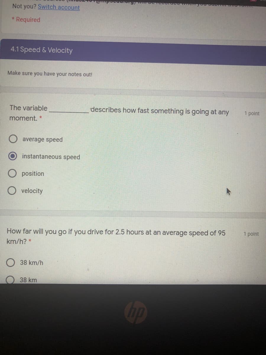 Not you? Switch account
* Required
4.1 Speed & Velocity
Make sure you have your notes out!
The variable
describes how fast something is going at any
1 point
moment. *
average speed
instantaneous speed
position
velocity
How far will you go if you drive for 2.5 hours at an average speed of 95
1 point
km/h? *
38 km/h
38 km
op
