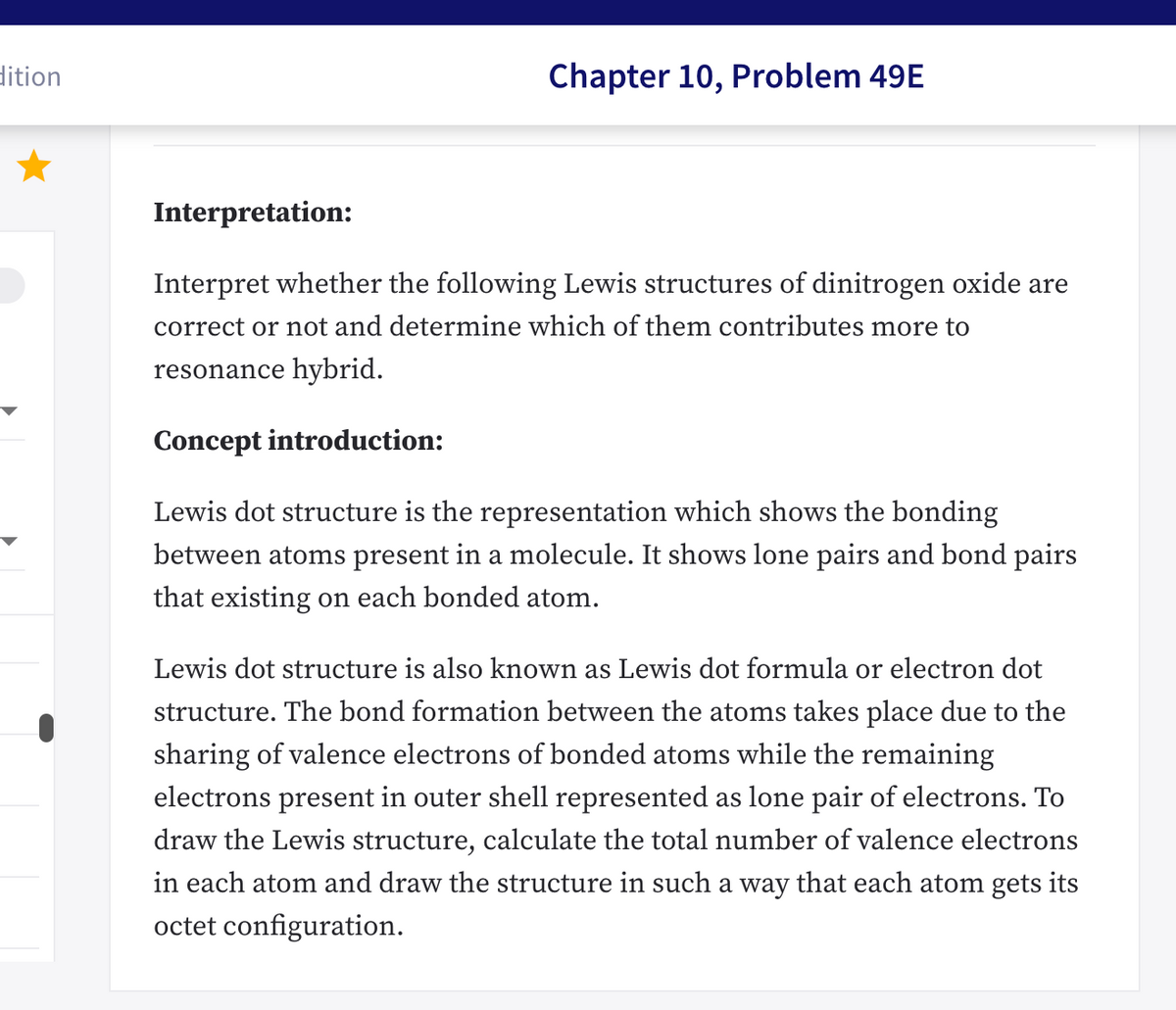 dition
Chapter 10, Problem 49E
Interpretation:
Interpret whether the following Lewis structures of dinitrogen oxide are
correct or not and determine which of them contributes more to
resonance hybrid.
Concept introduction:
Lewis dot structure is the representation which shows the bonding
between atoms present in a molecule. It shows lone pairs and bond pairs
that existing on each bonded atom.
Lewis dot structure is also known as Lewis dot formula or electron dot
structure. The bond formation between the atoms takes place due to the
sharing of valence electrons of bonded atoms while the remaining
electrons present in outer shell represented as lone pair of electrons. To
draw the Lewis structure, calculate the total number of valence electrons
in each atom and draw the structure in such a way that each atom gets its
octet configuration.
