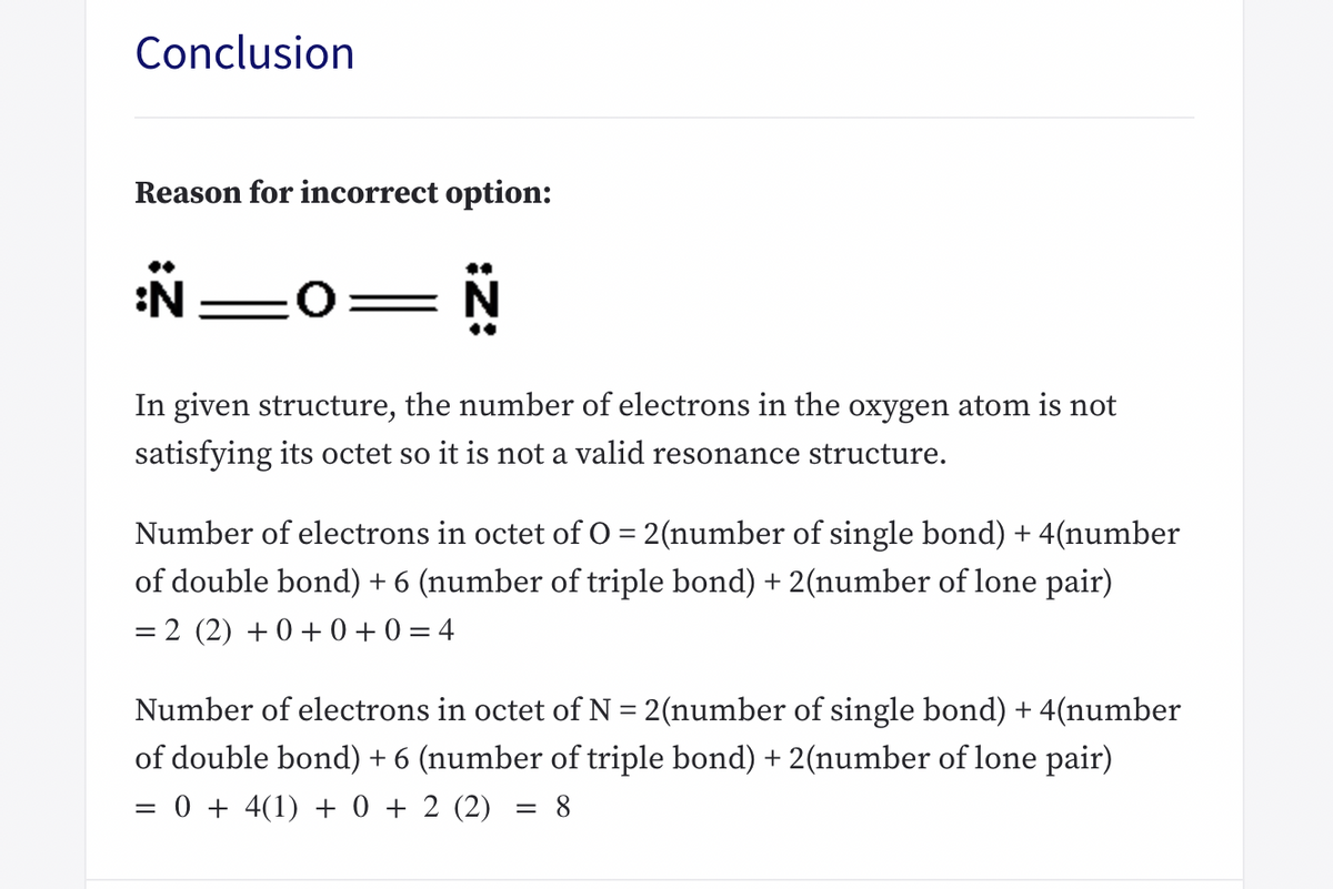 Conclusion
Reason for incorrect option:
:N
=0=N
In given structure, the number of electrons in the oxygen atom is not
satisfying its octet so it is not a valid resonance structure.
Number of electrons in octet of O = 2(number of single bond) + 4(number
of double bond) + 6 (number of triple bond) + 2(number of lone pair)
= 2 (2) +0 + 0 + 0 = 4
%|
Number of electrons in octet of N = 2(number of single bond) + 4(number
of double bond) + 6 (number of triple bond) + 2(number of lone pair)
= 0 + 4(1) + 0 + 2 (2)
= 8
