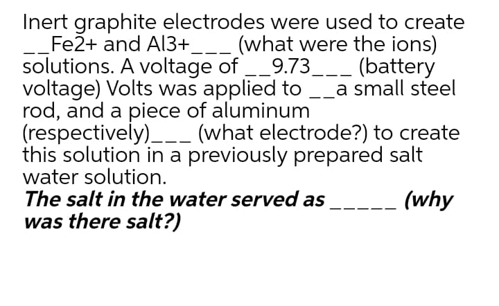 Inert graphite electrodes were used to create
Fe2+ and Al3+___ (what were the ions)
solutions. A voltage of _9.73___ (battery
voltage) Volts was applied to
rod, and a piece of aluminum
(respectively)_-- (what electrode?) to create
this solution in a previously prepared salt
water solution.
The salt in the water served as
was there salt?)
a small steel
-
(why
