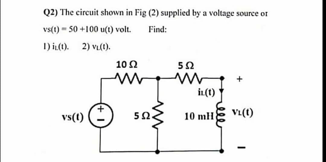 Q2) The circuit shown in Fig (2) supplied by a voltage source or
vs(t) = 50 +100 u(t) volt.
Find:
1) iz(t). 2) VL(t).
vs(t)
10 Ω
5Ω
5Ω
mw
in. (1)
10 mH
VL(1)