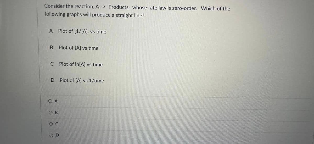 Consider the reaction, A--> Products, whose rate law is zero-order. Which of the
following graphs will produce a straight line?
A Plot of [1/[A]. vs time
B Plot of [A] vs time
C Plot of In[A] vs time
D Plot of [A] vs 1/time
O A
OB
O C
D.
