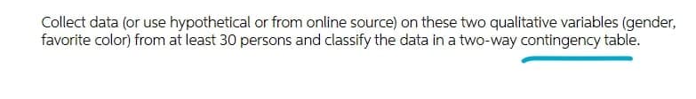 Collect data (or use hypothetical or from online source) on these two qualitative variables (gender,
favorite color) from at least 30 persons and classify the data in a two-way contingency table.
