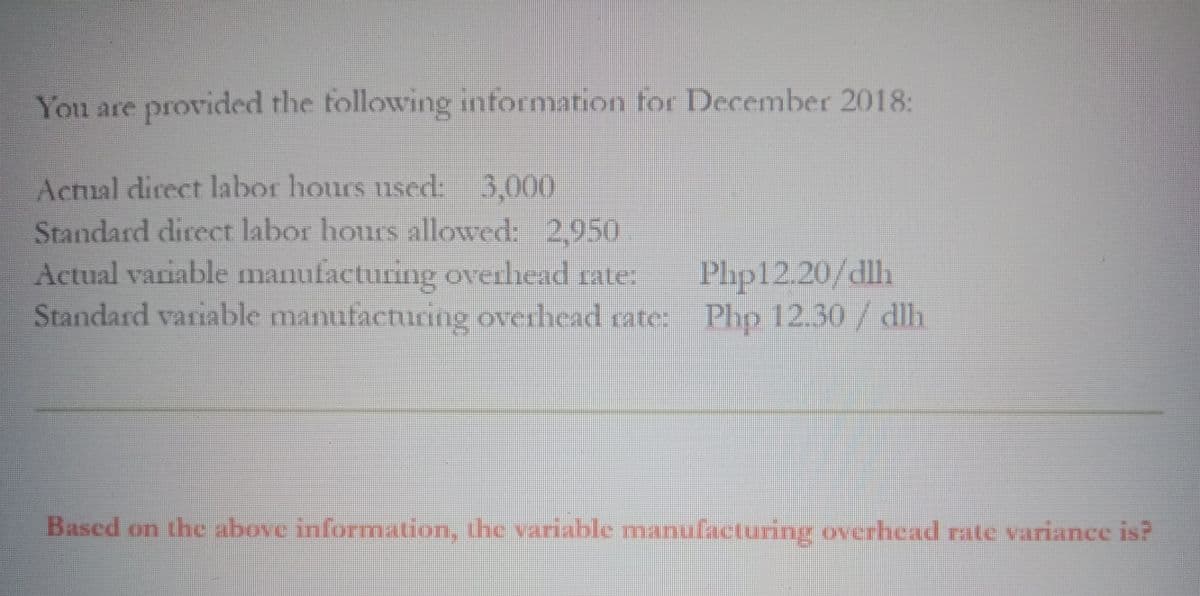 You are provided the tollowing information for December 2018:
Actual direct labor hours used: 3,000
Standard direct labor hours allowed: 2,950
Actual variable manufacturing overhead rate:
Standard variable manufacturing overhead rate: Pho 12.30/ dlh
Php12.20/dlh
Based on the above information, the variable manufacturing overhead rate variance is?
