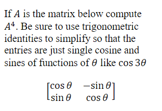 If A is the matrix below compute
A4. Be sure to use trigonometric
identities to simplify so that the
entries are just single cosine and
sines of functions of 0 like cos 30
[cos
Lsin 8
sin 0
18]
cos 8