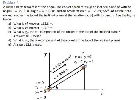 Problem 4:
A rocket starts from rest at the origin. The rocket accelerates up an inclined plane of with an
angle 0 = 35.0°, a length L = 200 m, and an acceleration a = 1.25 m/sec². At a time t the
rocket reaches the top of the inclined plane at the location (x, y) with a speed v. See the figure
below.
a) What is x? Answer: 163.8 m.
b) What is y? Answer: 114.7 m.
c) What is v₂, the x-component of the rocket at the top of the inclined plane?
Answer: 18.3 m/sec.
d) What is vy, the y -component of the rocket at the top of the inclined plane?
e) Answer: 12.8 m/sec.
y
t=0
Xo = 0
Yo =
Vo = 0
t
x = ? y = ?
Vx =? Vy =?
a = 1.25 m/sec²
L = 200 m
X