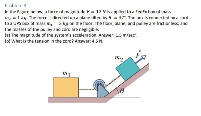 Problem 3:
In the Figure below, a force of magnitude F = 12 N is applied to a FedEx box of mass
m₂ = 1 kg. The force is directed up a plane tilted by 0 = 37°. The box is connected by a cord
to a UPS box of mass m₁ = 3 kg on the floor. The floor, plane, and pulley are frictionless, and
the masses of the pulley and cord are negligible.
(a) The magnitude of the system's acceleration. Answer: 1.5 m/sec².
(b) What is the tension in the cord? Answer: 4.5 N.
m1
m₂.
Ꮎ
F