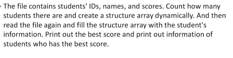 The file contains students' IDs, names, and scores. Count how many
students there are and create a structure array dynamically. And then
read the file again and fill the structure array with the student's
information. Print out the best score and print out information of
students who has the best score.