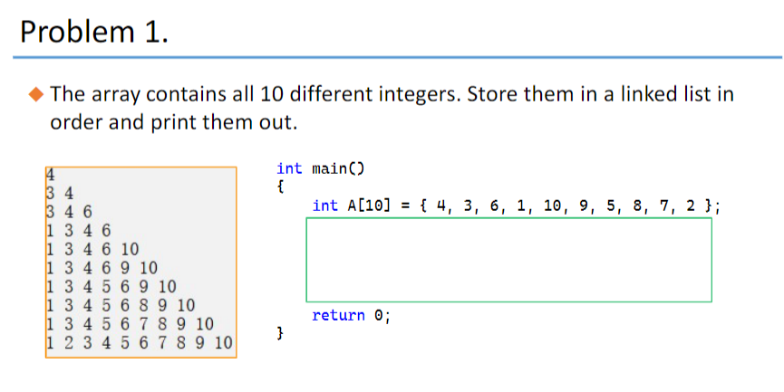 Problem 1.
The array contains all 10 different integers. Store them in a linked list in
order and print them out.
4
34
346
1 3 4 6
1 3 4 6 10
1 3 4 6 9 10
1 3 4 5 6 9 10
1 3 4 5 6
1 3 4 5 6
1 2 3 4 5
8 9 10
7 8 9 10
6 7 8 9 10
int main()
{
int A[10] = {4, 3, 6, 1, 10, 9, 5, 8, 7, 2 };
}
return 0;