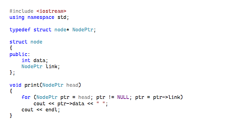 #include <iostream>
using namespace std;
typedef struct node* NodePtr;
struct node
{
public:
int data;
NodePtr link;
};
void print(NodePtr head)
{
}
for (NodePtr ptr = head; ptr != NULL; ptr = ptr->link)
cout << ptr->data << I
cout << endl;