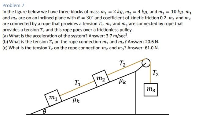 Problem 7:
In the figure below we have three blocks of mass m₁ = 2 kg, m₂ = 4 kg, and m² = 10 kg. m₁
and m₂ are on an inclined plane with 0 = 30° and coefficient of kinetic friction 0.2. m₁ and m₂
are connected by a rope that provides a tension T₁. m₂ and m3 are connected by rope that
provides a tension T₂ and this rope goes over a frictionless pulley.
(a) What is the acceleration of the system? Answer: 3.7 m/sec².
(b) What is the tension T₁ on the rope connection m₁ and m₂? Answer: 20.6 N.
(c) What is the tension T₂ on the rope connection m₂ and m3? Answer: 61.0 N.
T₂
0
m1
T₁
Hk
M₂
Uk
T2
M3