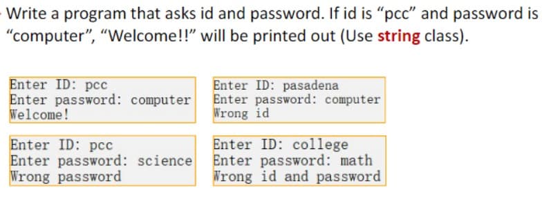 Write a program that asks id and password. If id is "pcc" and password is
"computer", "Welcome!!" will be printed out (Use string class).
Enter ID: pcc
Enter password: computer
Welcome!
Enter ID: pcc
Enter password: science
Wrong password
Enter ID: pasadena
Enter password: computer
Wrong id
Enter ID: college
Enter password: math
Wrong id and password