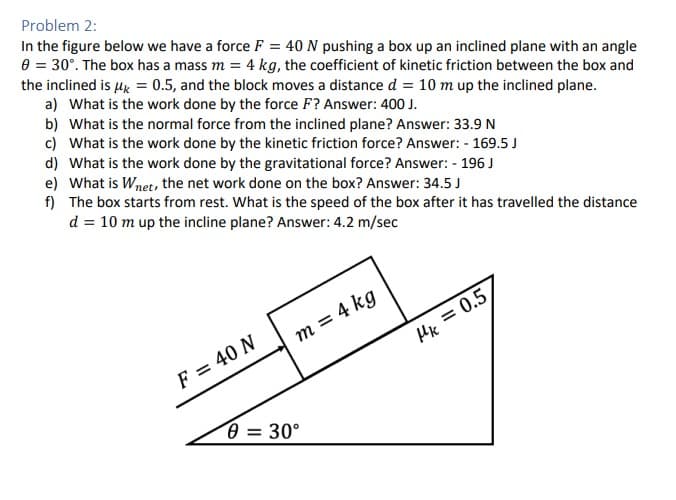 Problem 2:
In the figure below we have a force F = 40 N pushing a box up an inclined plane with an angle
0 = 30°. The box has a mass m = 4 kg, the coefficient of kinetic friction between the box and
the inclined is μ = 0.5, and the block moves a distance d = 10 m up the inclined plane.
a) What is the work done by the force F? Answer: 400 J.
b) What is the normal force from the inclined plane? Answer: 33.9 N
c) What is the work done by the kinetic friction force? Answer: - 169.5 J
d) What is the work done by the gravitational force? Answer: - 196 J
e) What is Wnet, the net work done on the box? Answer: 34.5 J
f)
The box starts from rest. What is the speed of the box after it has travelled the distance
d = 10 m up the incline plane? Answer: 4.2 m/sec
F = 40 N
m = 4 kg
0 = 30°
Mk=0.5