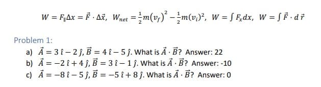 W = F₁Ax = F· Ax, Wnet = m(v₁)² - ² m(v₁)², W = F₂dx, W = F·dr
Problem 1:
a) A = 31-2j, B = 41-5ĵ. What is A. B? Answer: 22
b) A = -21 +4ĵ, B = 31-1 j. What is A. B? Answer: -10
c) A = -8 1-5j, B = -5 î+8j. What is A. B? Answer: 0