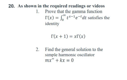 1.
20. As shown in the required readings or videos
Prove that the gamma function
[(x) = ft*-¹e-dt satisfies the
identity
T(x + 1) = x(x)
Find the general solution to the
simple harmonic oscillator
mx" + kx = 0
2.