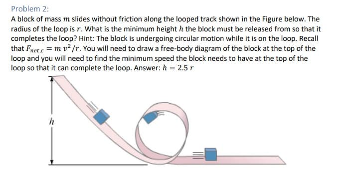 Problem 2:
A block of mass m slides without friction along the looped track shown in the Figure below. The
radius of the loop is r. What is the minimum height h the block must be released from so that it
completes the loop? Hint: The block is undergoing circular motion while it is on the loop. Recall
that Fnet,c = m v² /r. You will need to draw a free-body diagram of the block at the top of the
loop and you will need to find the minimum speed the block needs to have at the top of the
loop so that it can complete the loop. Answer: h = 2.5 r
h