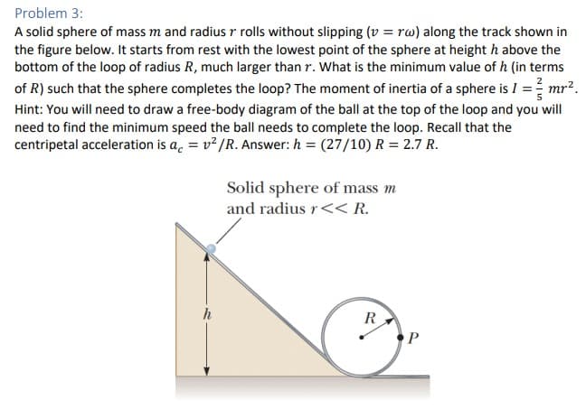 Problem 3:
A solid sphere of mass m and radius r rolls without slipping (v=rw) along the track shown in
the figure below. It starts from rest with the lowest point of the sphere at height h above the
bottom of the loop of radius R, much larger than r. What is the minimum value of h (in terms
of R) such that the sphere completes the loop? The moment of inertia of a sphere is I = mr².
Hint: You will need to draw a free-body diagram of the ball at the top of the loop and you will
need to find the minimum speed the ball needs to complete the loop. Recall that the
centripetal acceleration is a =v²/R. Answer: h= (27/10) R = 2.7 R.
Solid sphere of mass m
and radius r << R.
R