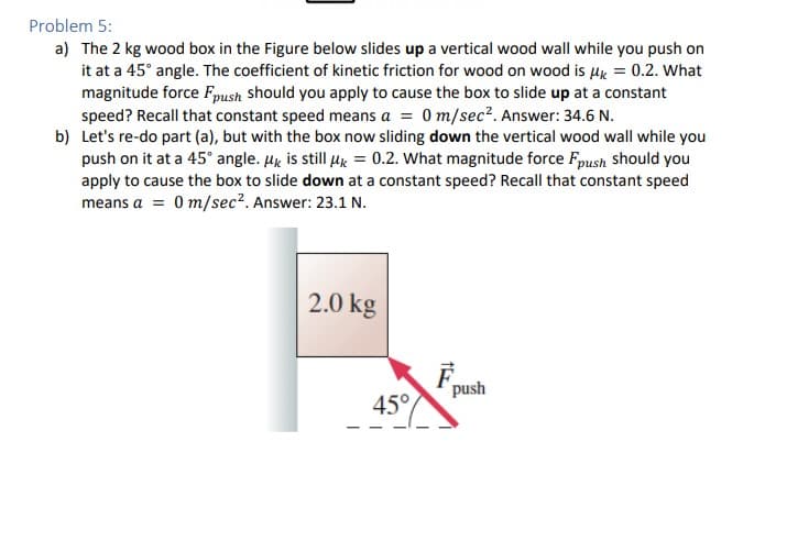Problem 5:
a) The 2 kg wood box in the Figure below slides up a vertical wood wall while you push on
it at a 45° angle. The coefficient of kinetic friction for wood on wood is μ = 0.2. What
magnitude force Fpush should you apply to cause the box to slide up at a constant
speed? Recall that constant speed means a = 0 m/sec². Answer: 34.6 N.
b) Let's re-do part (a), but with the box now sliding down the vertical wood wall while you
push on it at a 45° angle. μk is still μ = 0.2. What magnitude force Fpush should you
apply to cause the box to slide down at a constant speed? Recall that constant speed
means a = 0 m/sec². Answer: 23.1 N.
2.0 kg
45°
push