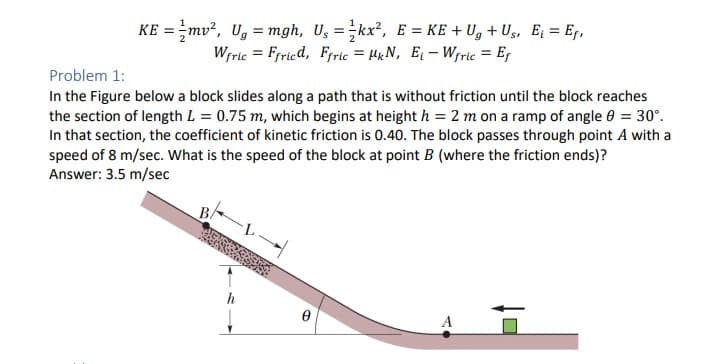 KE = mv², Ug = mgh, Us=kx², E = KE + Ug + Us, E₁ = Ef,
Wfric Ffried, Ffric = HkN, Et-Wfric = Ef
Problem 1:
In the Figure below a block slides along a path that is without friction until the block reaches
the section of length L = 0.75 m, which begins at height h = 2 m on a ramp of angle 0 = 30°.
In that section, the coefficient of kinetic friction is 0.40. The block passes through point A with a
speed of 8 m/sec. What is the speed of the block at point B (where the friction ends)?
Answer: 3.5 m/sec
B/
0