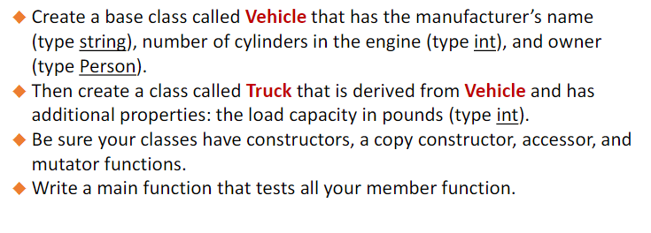 · Create a base class called Vehicle that has the manufacturer's name
(type string), number of cylinders in the engine (type int), and owner
(type Person).
Then create a class called Truck that is derived from Vehicle and has
additional properties: the load capacity in pounds (type int).
Be sure your classes have constructors, a copy constructor, accessor, and
mutator functions.
◆ Write a main function that tests all your member function.