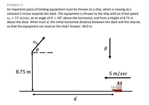 Problem 5:
An important piece of landing equipment must be thrown to a ship, which is moving at a
constant 5 m/sec towards the dock. The equipment is thrown to the ship with an initial speed
Vo = 15 m/sec, at an angle of 0 = 60° above the horizontal, and from a height of 8.75 m
above the dock. What must d, the initial horizontal distance between the dock and the ship be,
so that the equipment can land on the ship? Answer: 40.0 m.
8.75 m
d
|
g
5 m/sec