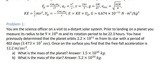 D
Gm₁m₂
Fg
KE = mv², Ug = -
2πr
, ac = =²₁, v = ²7₁
T
Gm₁m₂
GM
g = G, Vesc =
2GM
R
, E = KE + Ug, G = 6.674 x 10-¹1 Nm²/kg²
Problem 1:
You are the science officer on a visit to a distant solar system. Prior to landing on a planet you
measure its radius to be 9 x 106 m and its rotation period to be 22.3 hours. You have
previously determined that the planet orbits 2.2 x 10¹¹ m from its star with a period of
402 days (3.473 x 107 sec). Once on the surface you find that the free-fall acceleration is
12.2 m/sec².
a) What is the mass of the planet? Answer: 1.5 x 1025 kg.
b) What is the mass of the star? Answer: 5.2 x 1030 kg.