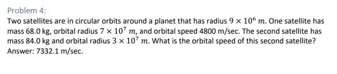 Problem 4:
Two satellites are in circular orbits around a planet that has radius 9 x 106 m. One satellite has
mass 68.0 kg, orbital radius 7 x 107 m, and orbital speed 4800 m/sec. The second satellite has
mass 84.0 kg and orbital radius 3 x 107 m. What is the orbital speed of this second satellite?
Answer: 7332.1 m/sec.