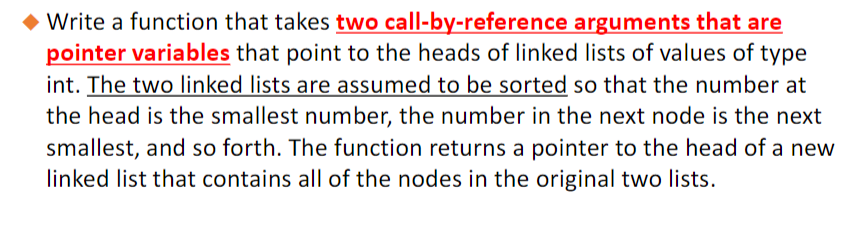 ◆Write a function that takes two call-by-reference arguments that are
pointer variables that point to the heads of linked lists of values of type
int. The two linked lists are assumed to be sorted so that the number at
the head is the smallest number, the number in the next node is the next
smallest, and so forth. The function returns a pointer to the head of a new
linked list that contains all of the nodes in the original two lists.