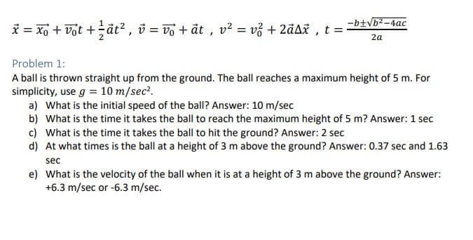 -b+√b²-4ac
2a
x = xo + vot + ½ât², v = vô + āt, v² = v² + 2ảAx, t = ²
Problem 1:
A ball is thrown straight up from the ground. The ball reaches a maximum height of 5 m. For
simplicity, use g = 10 m/sec².
a) What is the initial speed of the ball? Answer: 10 m/sec
b) What is the time it takes the ball to reach the maximum height of 5 m? Answer: 1 sec
c) What is the time it takes the ball to hit the ground? Answer: 2 sec
d) At what times is the ball at a height of 3 m above the ground? Answer: 0.37 sec and 1.63
sec
e) What is the velocity of the ball when it is at a height of 3 m above the ground? Answer:
+6.3 m/sec or -6.3 m/sec.
