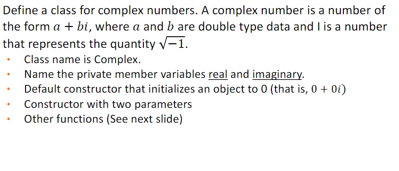 Define a class for complex numbers. A complex number is a number of
the form a + bi, where a and b are double type data and I is a number
that represents the quantity √-1.
Class name is Complex.
Name the private member variables real and imaginary.
Default constructor that initializes an object to 0 (that is, 0 + 0i)
Constructor with two parameters
Other functions (See next slide)