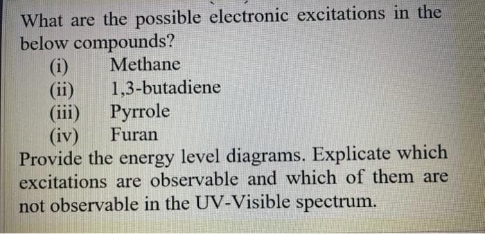 What are the possible electronic excitations in the
below compounds?
(i)
(ii)
(iii)
(iv)
Provide the energy level diagrams. Explicate which
excitations are observable and which of them are
not observable in the UV-Visible spectrum.
Methane
1,3-butadiene
Pyrrole
Furan
