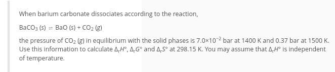 When barium carbonate dissociates according to the reaction,
Baco; (s) = Bao (s) + CO2 (g)
the pressure of CO2 g) in equilibrium with the solid phases is 7.0x10-2 bar at 1400 K and 0.37 bar at 1500 K.
Use this information to calculate 4,H°, 4,G° and 4,S° at 298.15 K. You may assume that 4,H° is independent
of temperature.
